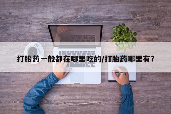 打胎药联系方式打胎药一般都在哪里吃的/打胎药哪里有?