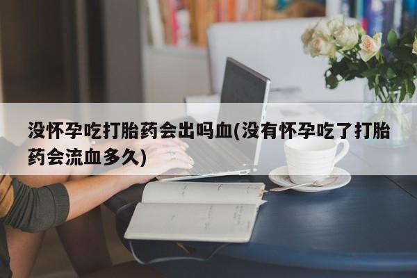 打胎药联系方式没怀孕吃打胎药会出吗血(没有怀孕吃了打胎药会流血多久)