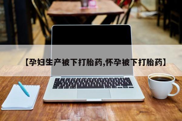 打胎药联系方式【孕妇生产被下打胎药,怀孕被下打胎药】