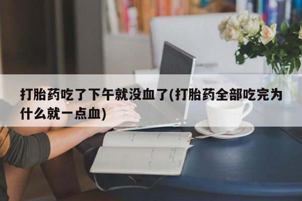 打胎药联系方式打胎药吃了下午就没血了(打胎药全部吃完为什么就一点血)