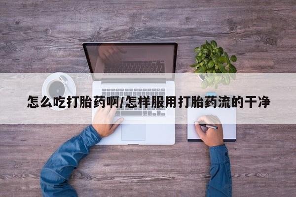 打胎药联系方式怎么吃打胎药啊/怎样服用打胎药流的干净