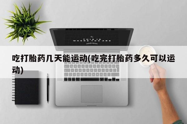 打胎药联系方式吃打胎药几天能运动(吃完打胎药多久可以运动)