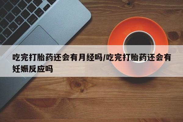 打胎药联系方式吃完打胎药还会有月经吗/吃完打胎药还会有妊娠反应吗