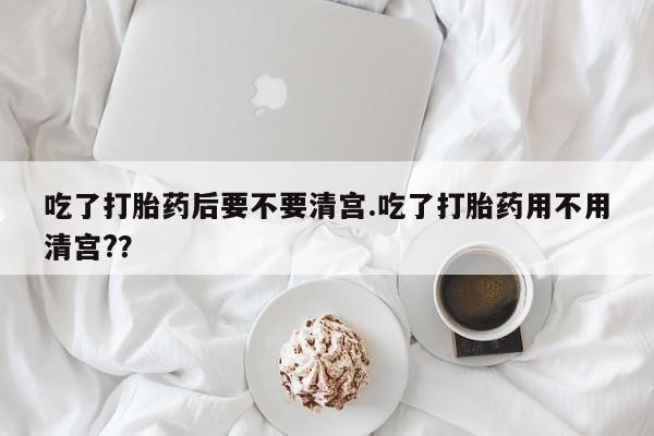 打胎药联系方式吃了打胎药后要不要清宫.吃了打胎药用不用清宫?？