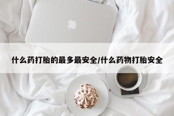 打胎药联系方式什么药打胎的最多最安全/什么药物打胎安全