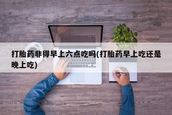 打胎药联系方式打胎药非得早上六点吃吗(打胎药早上吃还是晚上吃)