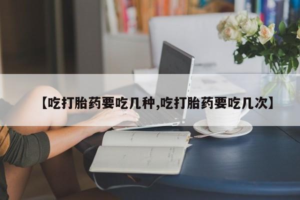 打胎药联系方式【吃打胎药要吃几种,吃打胎药要吃几次】