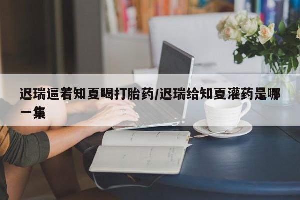 打胎药联系方式迟瑞逼着知夏喝打胎药/迟瑞给知夏灌药是哪一集