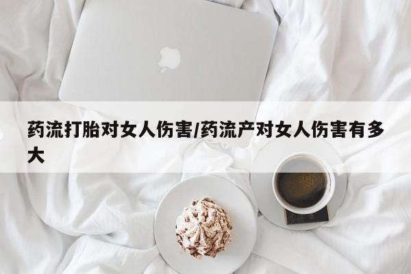 打胎药联系方式药流打胎对女人伤害/药流产对女人伤害有多大