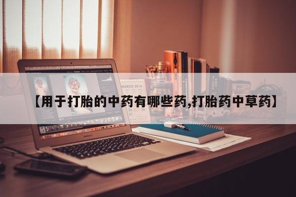 打胎药联系方式【用于打胎的中药有哪些药,打胎药中草药】