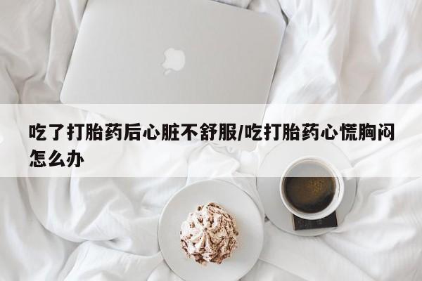 打胎药联系方式吃了打胎药后心脏不舒服/吃打胎药心慌胸闷怎么办
