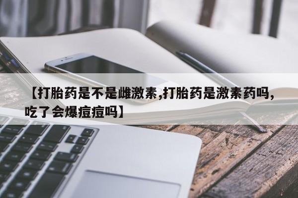 打胎药联系方式【打胎药是不是雌激素,打胎药是激素药吗,吃了会爆痘痘吗】