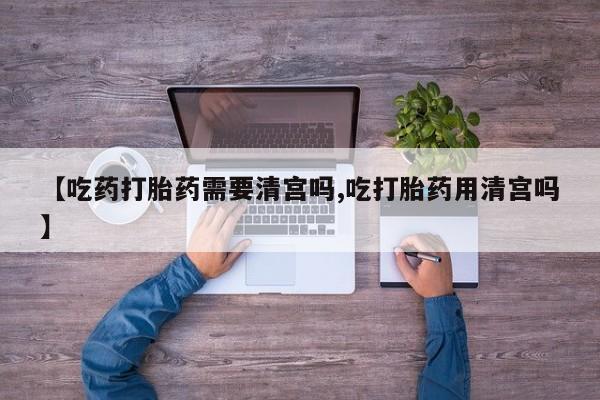 打胎药联系方式【吃药打胎药需要清宫吗,吃打胎药用清宫吗】