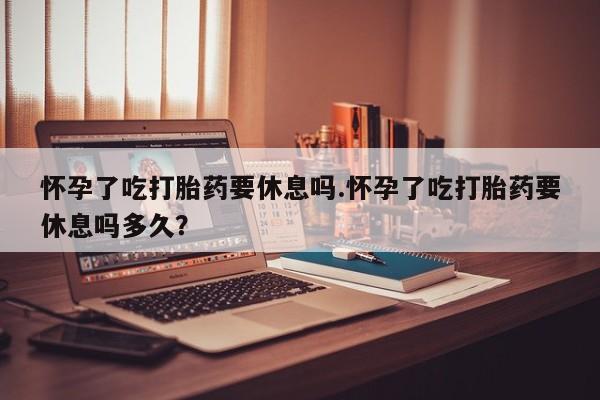 打胎药联系方式怀孕了吃打胎药要休息吗.怀孕了吃打胎药要休息吗多久？
