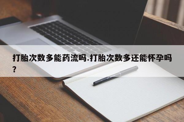 打胎药联系方式打胎次数多能药流吗.打胎次数多还能怀孕吗？