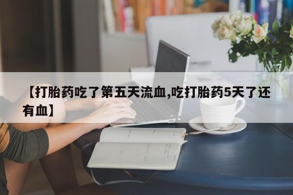 打胎药联系方式【打胎药吃了第五天流血,吃打胎药5天了还有血】