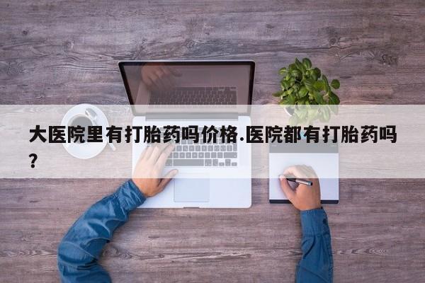 打胎药联系方式大医院里有打胎药吗价格.医院都有打胎药吗？