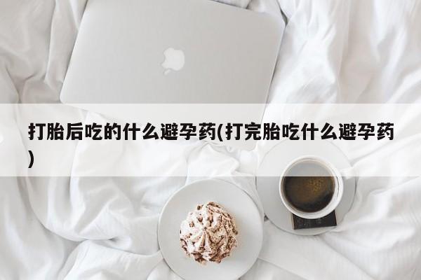 打胎药联系方式打胎后吃的什么避孕药(打完胎吃什么避孕药)