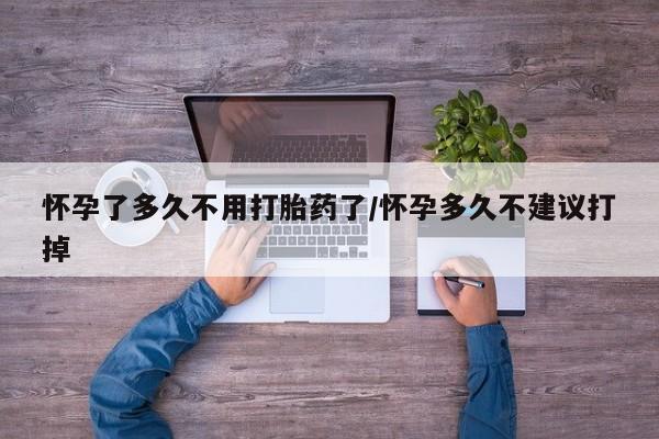 打胎药联系方式怀孕了多久不用打胎药了/怀孕多久不建议打掉