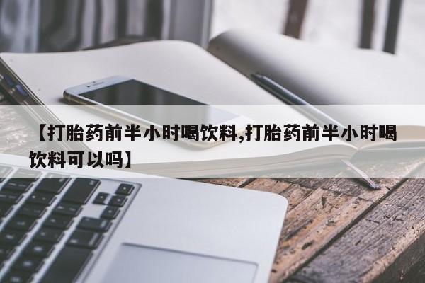 打胎药联系方式【打胎药前半小时喝饮料,打胎药前半小时喝饮料可以吗】