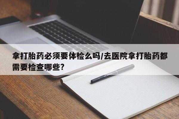 打胎药联系方式拿打胎药必须要体检么吗/去医院拿打胎药都需要检查哪些?