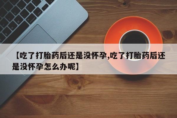 打胎药联系方式【吃了打胎药后还是没怀孕,吃了打胎药后还是没怀孕怎么办呢】