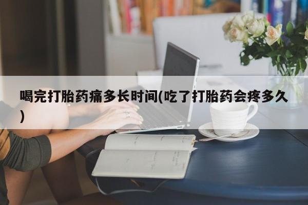 打胎药联系方式喝完打胎药痛多长时间(吃了打胎药会疼多久)