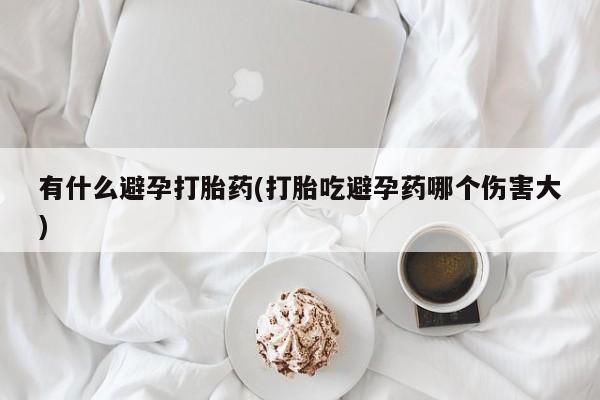 打胎药联系方式有什么避孕打胎药(打胎吃避孕药哪个伤害大)