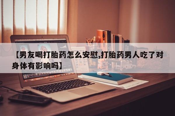 打胎药联系方式【男友喝打胎药怎么安慰,打胎药男人吃了对身体有影响吗】
