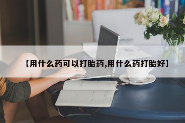 打胎药联系方式【用什么药可以打胎药,用什么药打胎好】