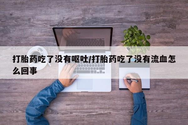 打胎药联系方式打胎药吃了没有呕吐/打胎药吃了没有流血怎么回事