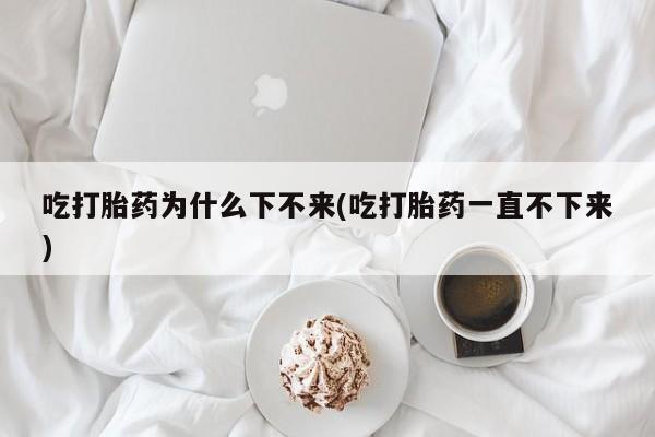 打胎药联系方式吃打胎药为什么下不来(吃打胎药一直不下来)