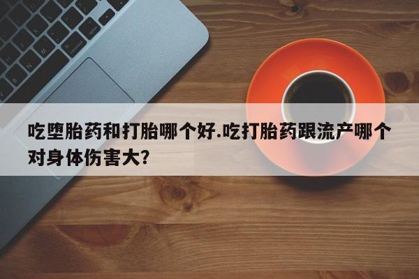 打胎药联系方式吃堕胎药和打胎哪个好.吃打胎药跟流产哪个对身体伤害大？