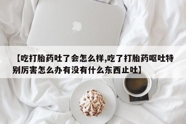 打胎药联系方式【吃打胎药吐了会怎么样,吃了打胎药呕吐特别厉害怎么办有没有什么东西止吐】