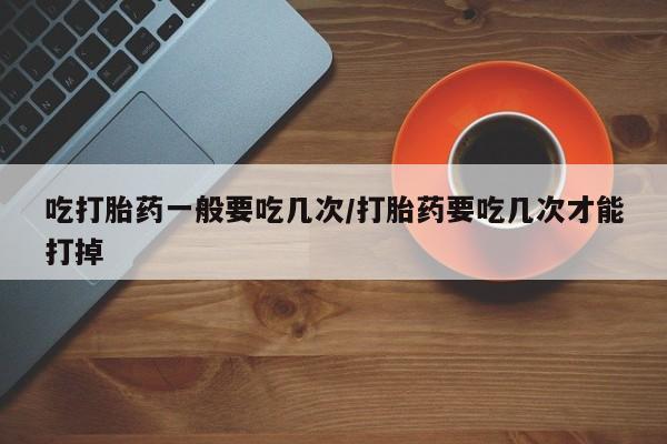 打胎药联系方式吃打胎药一般要吃几次/打胎药要吃几次才能打掉