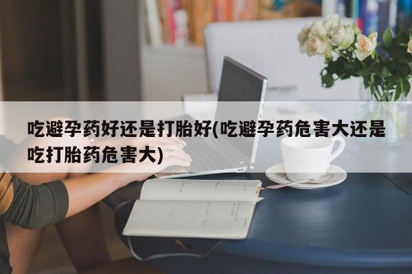 打胎药联系方式吃避孕药好还是打胎好(吃避孕药危害大还是吃打胎药危害大)