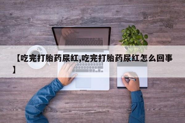 打胎药联系方式【吃完打胎药尿红,吃完打胎药尿红怎么回事】