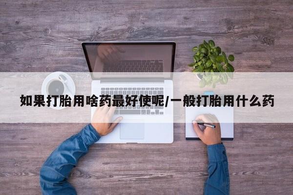 打胎药联系方式如果打胎用啥药最好使呢/一般打胎用什么药