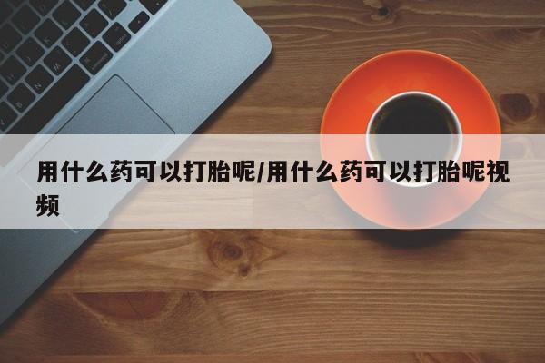 打胎药联系方式用什么药可以打胎呢/用什么药可以打胎呢视频
