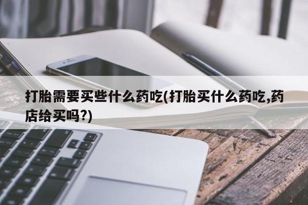 打胎药联系方式打胎需要买些什么药吃(打胎买什么药吃,药店给买吗?)