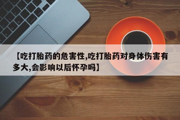 打胎药联系方式【吃打胎药的危害性,吃打胎药对身体伤害有多大,会影响以后怀孕吗】