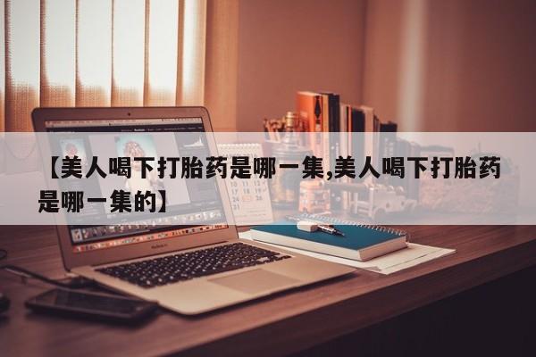打胎药联系方式【美人喝下打胎药是哪一集,美人喝下打胎药是哪一集的】