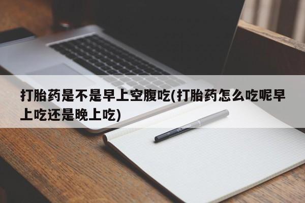 打胎药联系方式打胎药是不是早上空腹吃(打胎药怎么吃呢早上吃还是晚上吃)