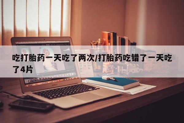 打胎药联系方式吃打胎药一天吃了两次/打胎药吃错了一天吃了4片
