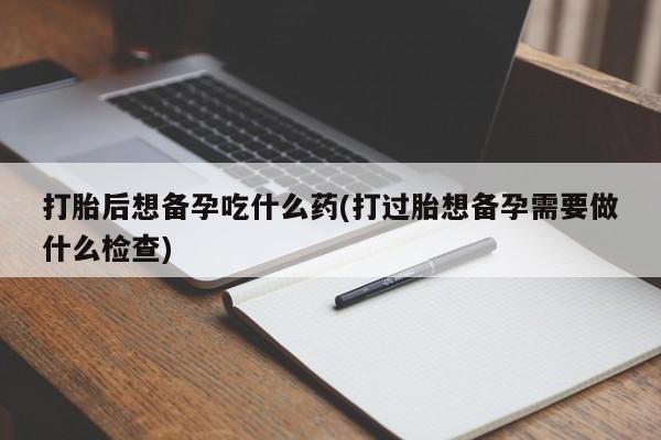 打胎药联系方式打胎后想备孕吃什么药(打过胎想备孕需要做什么检查)