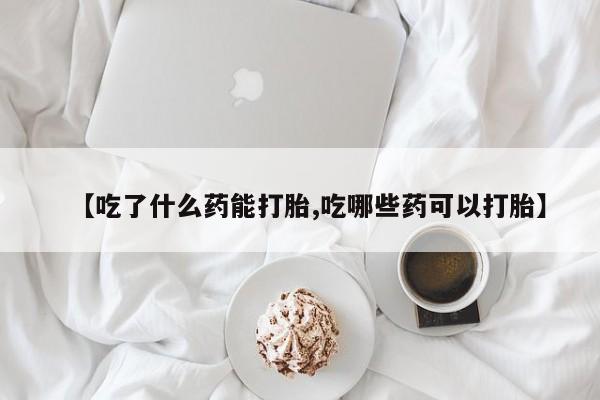 打胎药联系方式【吃了什么药能打胎,吃哪些药可以打胎】