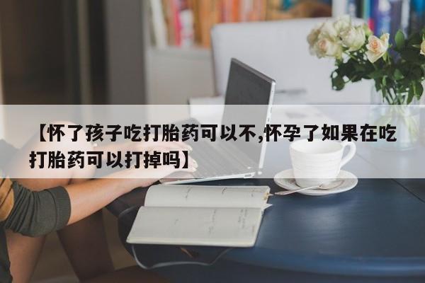 打胎药联系方式【怀了孩子吃打胎药可以不,怀孕了如果在吃打胎药可以打掉吗】