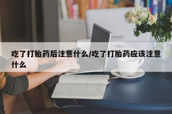 打胎药联系方式吃了打胎药后注意什么/吃了打胎药应该注意什么