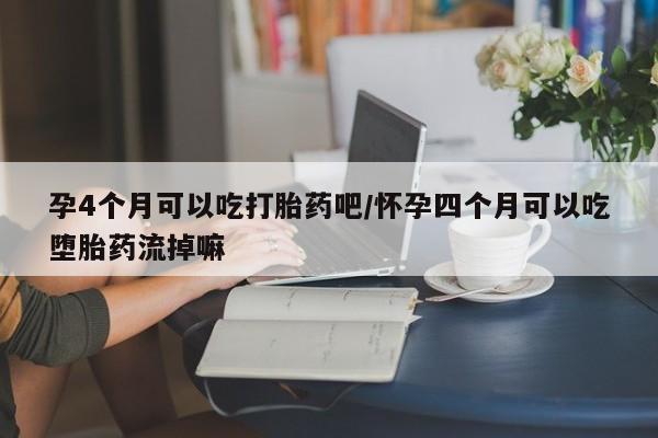 打胎药联系方式孕4个月可以吃打胎药吧/怀孕四个月可以吃堕胎药流掉嘛