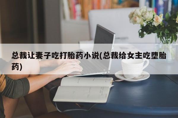 打胎药联系方式总裁让妻子吃打胎药小说(总裁给女主吃堕胎药)